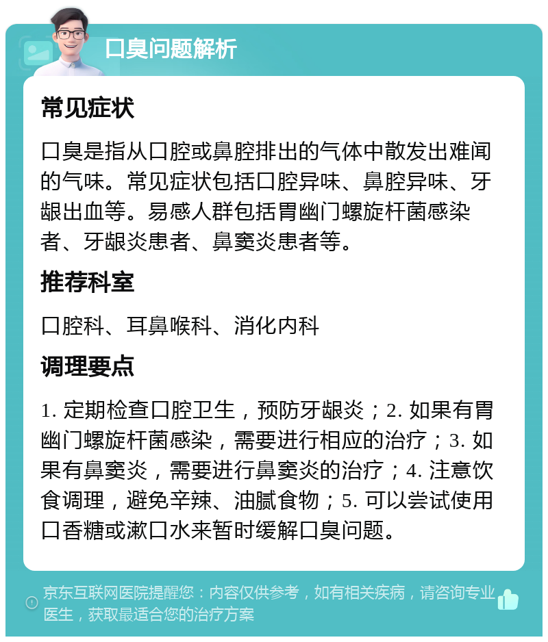 口臭问题解析 常见症状 口臭是指从口腔或鼻腔排出的气体中散发出难闻的气味。常见症状包括口腔异味、鼻腔异味、牙龈出血等。易感人群包括胃幽门螺旋杆菌感染者、牙龈炎患者、鼻窦炎患者等。 推荐科室 口腔科、耳鼻喉科、消化内科 调理要点 1. 定期检查口腔卫生，预防牙龈炎；2. 如果有胃幽门螺旋杆菌感染，需要进行相应的治疗；3. 如果有鼻窦炎，需要进行鼻窦炎的治疗；4. 注意饮食调理，避免辛辣、油腻食物；5. 可以尝试使用口香糖或漱口水来暂时缓解口臭问题。