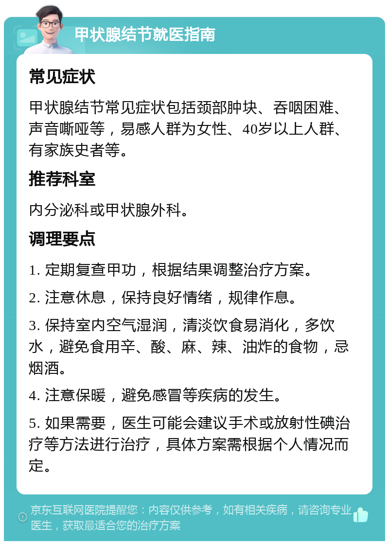 甲状腺结节就医指南 常见症状 甲状腺结节常见症状包括颈部肿块、吞咽困难、声音嘶哑等，易感人群为女性、40岁以上人群、有家族史者等。 推荐科室 内分泌科或甲状腺外科。 调理要点 1. 定期复查甲功，根据结果调整治疗方案。 2. 注意休息，保持良好情绪，规律作息。 3. 保持室内空气湿润，清淡饮食易消化，多饮水，避免食用辛、酸、麻、辣、油炸的食物，忌烟酒。 4. 注意保暖，避免感冒等疾病的发生。 5. 如果需要，医生可能会建议手术或放射性碘治疗等方法进行治疗，具体方案需根据个人情况而定。