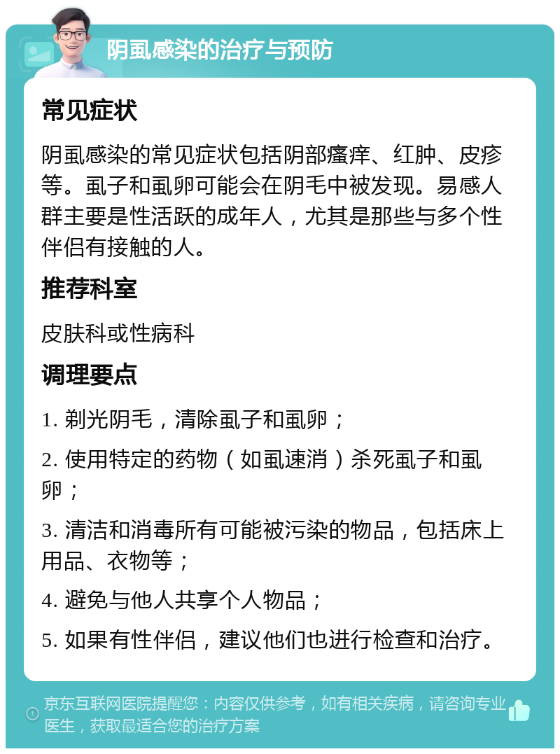 阴虱感染的治疗与预防 常见症状 阴虱感染的常见症状包括阴部瘙痒、红肿、皮疹等。虱子和虱卵可能会在阴毛中被发现。易感人群主要是性活跃的成年人，尤其是那些与多个性伴侣有接触的人。 推荐科室 皮肤科或性病科 调理要点 1. 剃光阴毛，清除虱子和虱卵； 2. 使用特定的药物（如虱速消）杀死虱子和虱卵； 3. 清洁和消毒所有可能被污染的物品，包括床上用品、衣物等； 4. 避免与他人共享个人物品； 5. 如果有性伴侣，建议他们也进行检查和治疗。