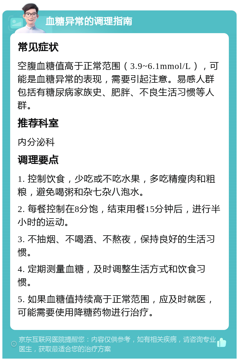 血糖异常的调理指南 常见症状 空腹血糖值高于正常范围（3.9~6.1mmol/L），可能是血糖异常的表现，需要引起注意。易感人群包括有糖尿病家族史、肥胖、不良生活习惯等人群。 推荐科室 内分泌科 调理要点 1. 控制饮食，少吃或不吃水果，多吃精瘦肉和粗粮，避免喝粥和杂七杂八泡水。 2. 每餐控制在8分饱，结束用餐15分钟后，进行半小时的运动。 3. 不抽烟、不喝酒、不熬夜，保持良好的生活习惯。 4. 定期测量血糖，及时调整生活方式和饮食习惯。 5. 如果血糖值持续高于正常范围，应及时就医，可能需要使用降糖药物进行治疗。