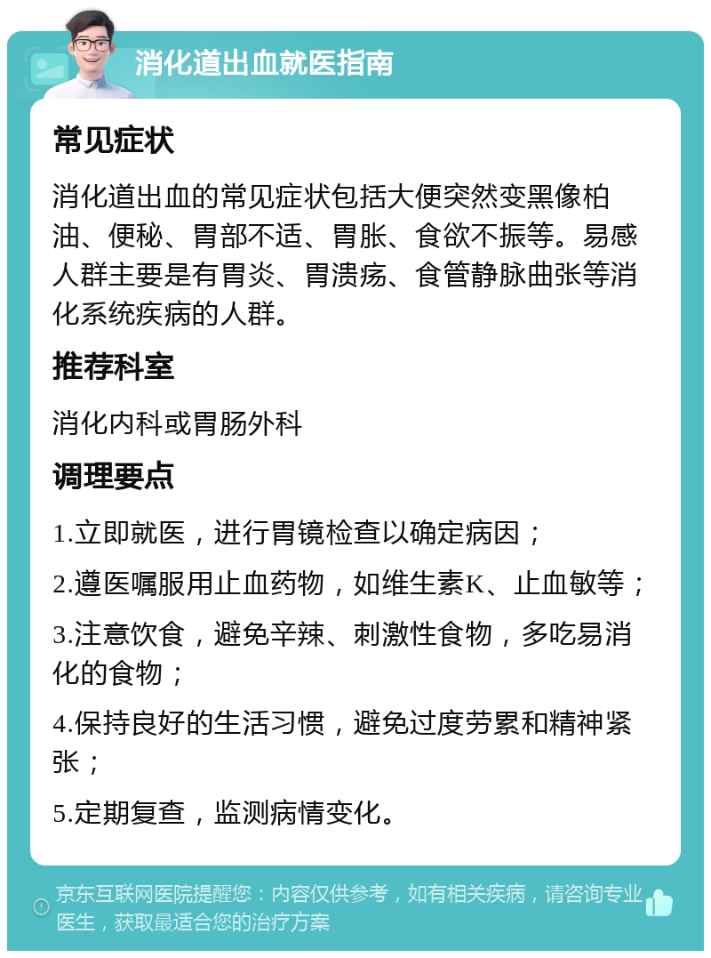 消化道出血就医指南 常见症状 消化道出血的常见症状包括大便突然变黑像柏油、便秘、胃部不适、胃胀、食欲不振等。易感人群主要是有胃炎、胃溃疡、食管静脉曲张等消化系统疾病的人群。 推荐科室 消化内科或胃肠外科 调理要点 1.立即就医，进行胃镜检查以确定病因； 2.遵医嘱服用止血药物，如维生素K、止血敏等； 3.注意饮食，避免辛辣、刺激性食物，多吃易消化的食物； 4.保持良好的生活习惯，避免过度劳累和精神紧张； 5.定期复查，监测病情变化。