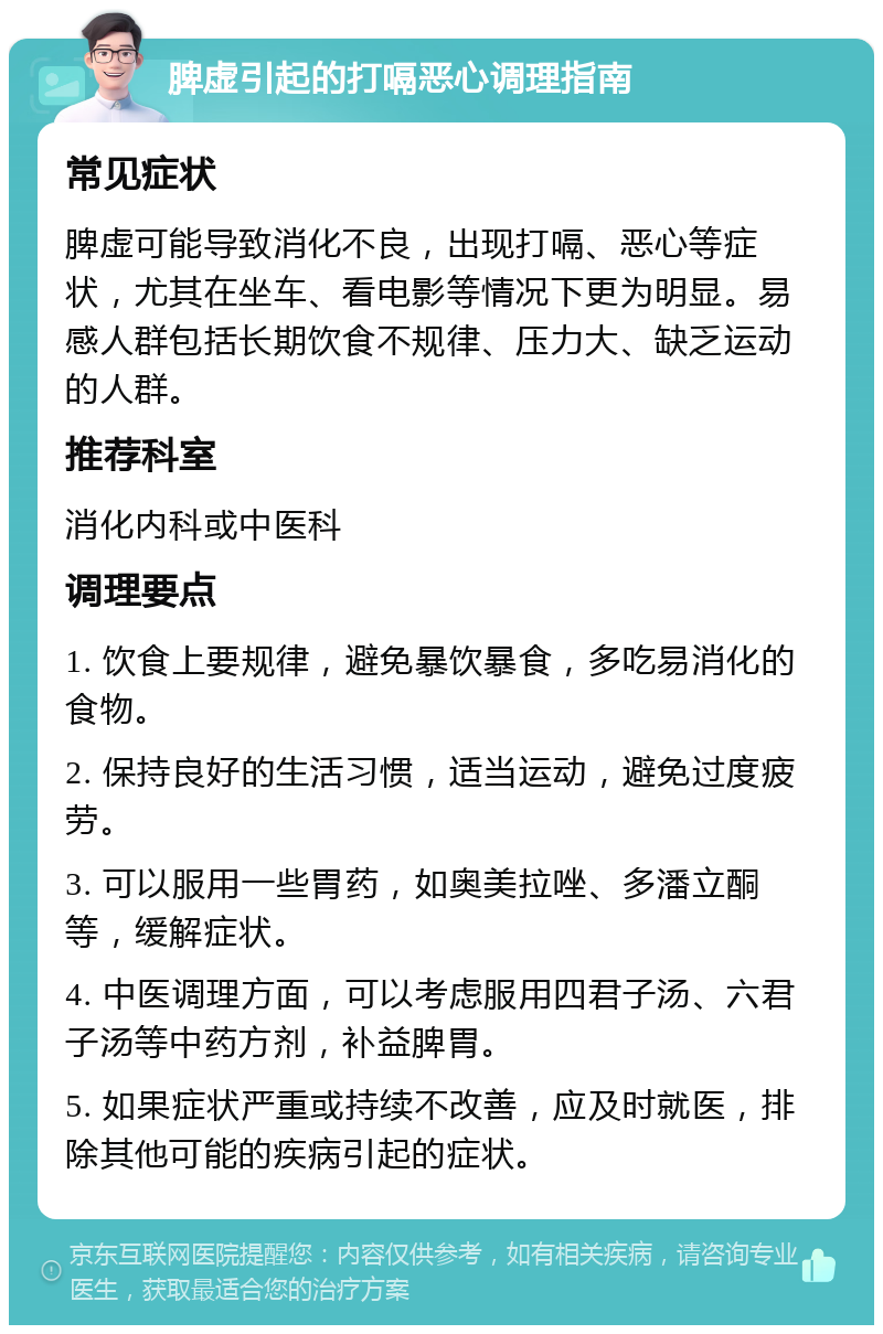 脾虚引起的打嗝恶心调理指南 常见症状 脾虚可能导致消化不良，出现打嗝、恶心等症状，尤其在坐车、看电影等情况下更为明显。易感人群包括长期饮食不规律、压力大、缺乏运动的人群。 推荐科室 消化内科或中医科 调理要点 1. 饮食上要规律，避免暴饮暴食，多吃易消化的食物。 2. 保持良好的生活习惯，适当运动，避免过度疲劳。 3. 可以服用一些胃药，如奥美拉唑、多潘立酮等，缓解症状。 4. 中医调理方面，可以考虑服用四君子汤、六君子汤等中药方剂，补益脾胃。 5. 如果症状严重或持续不改善，应及时就医，排除其他可能的疾病引起的症状。