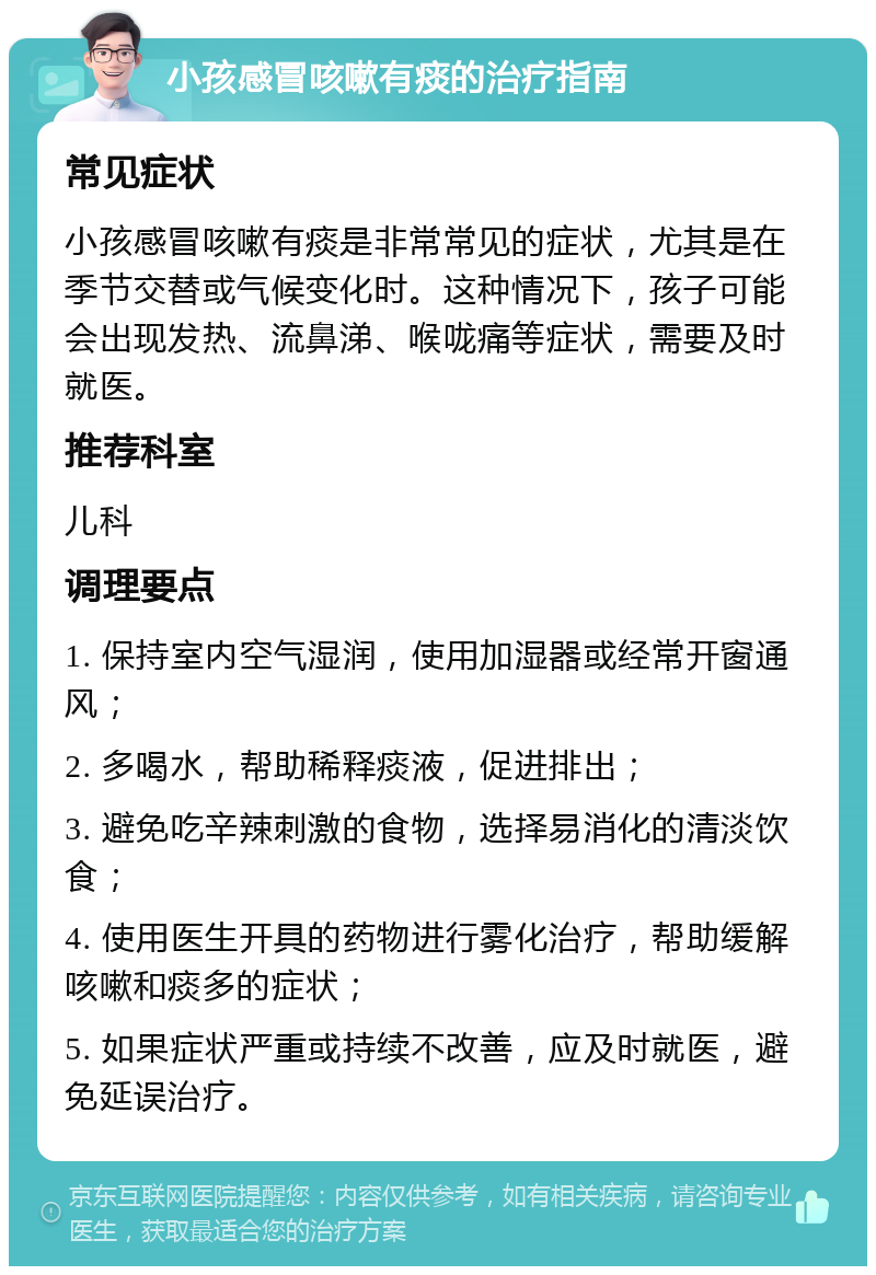 小孩感冒咳嗽有痰的治疗指南 常见症状 小孩感冒咳嗽有痰是非常常见的症状，尤其是在季节交替或气候变化时。这种情况下，孩子可能会出现发热、流鼻涕、喉咙痛等症状，需要及时就医。 推荐科室 儿科 调理要点 1. 保持室内空气湿润，使用加湿器或经常开窗通风； 2. 多喝水，帮助稀释痰液，促进排出； 3. 避免吃辛辣刺激的食物，选择易消化的清淡饮食； 4. 使用医生开具的药物进行雾化治疗，帮助缓解咳嗽和痰多的症状； 5. 如果症状严重或持续不改善，应及时就医，避免延误治疗。