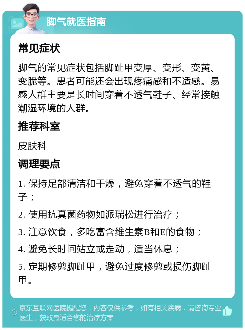 脚气就医指南 常见症状 脚气的常见症状包括脚趾甲变厚、变形、变黄、变脆等。患者可能还会出现疼痛感和不适感。易感人群主要是长时间穿着不透气鞋子、经常接触潮湿环境的人群。 推荐科室 皮肤科 调理要点 1. 保持足部清洁和干燥，避免穿着不透气的鞋子； 2. 使用抗真菌药物如派瑞松进行治疗； 3. 注意饮食，多吃富含维生素B和E的食物； 4. 避免长时间站立或走动，适当休息； 5. 定期修剪脚趾甲，避免过度修剪或损伤脚趾甲。