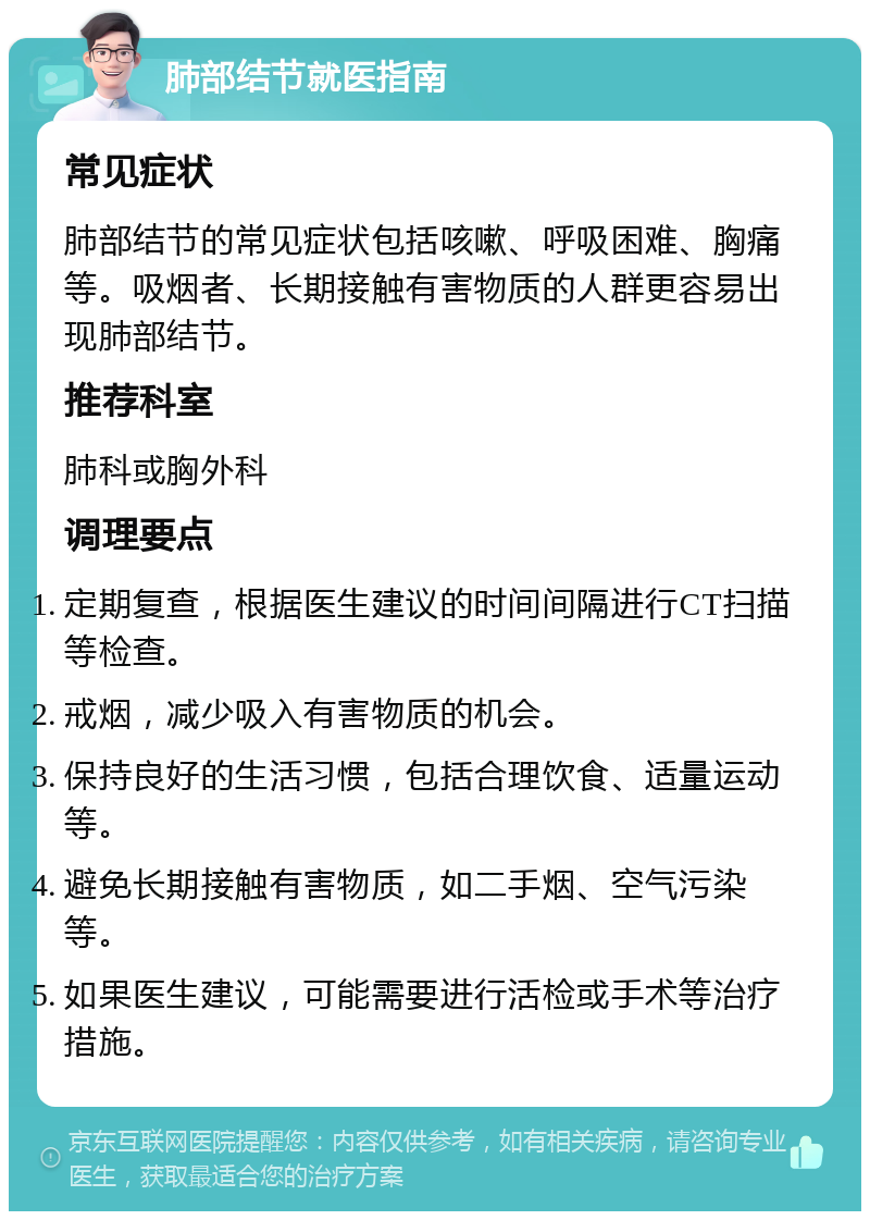 肺部结节就医指南 常见症状 肺部结节的常见症状包括咳嗽、呼吸困难、胸痛等。吸烟者、长期接触有害物质的人群更容易出现肺部结节。 推荐科室 肺科或胸外科 调理要点 定期复查，根据医生建议的时间间隔进行CT扫描等检查。 戒烟，减少吸入有害物质的机会。 保持良好的生活习惯，包括合理饮食、适量运动等。 避免长期接触有害物质，如二手烟、空气污染等。 如果医生建议，可能需要进行活检或手术等治疗措施。