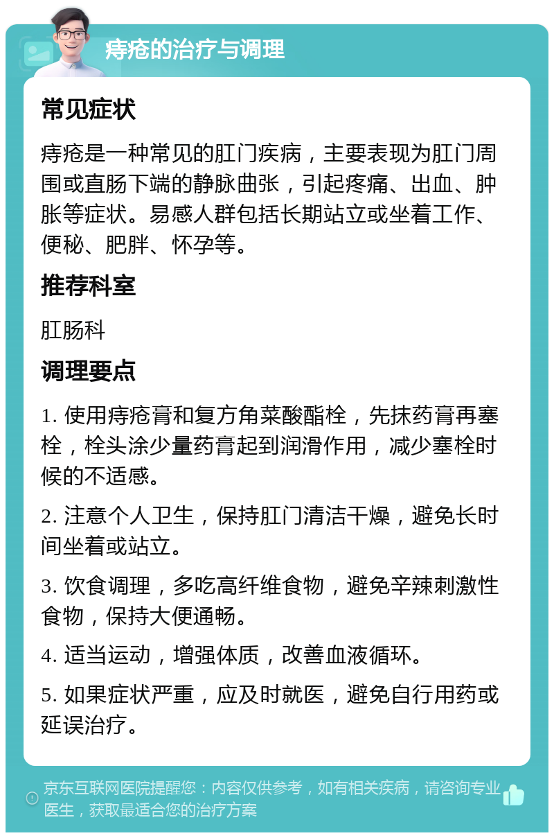 痔疮的治疗与调理 常见症状 痔疮是一种常见的肛门疾病，主要表现为肛门周围或直肠下端的静脉曲张，引起疼痛、出血、肿胀等症状。易感人群包括长期站立或坐着工作、便秘、肥胖、怀孕等。 推荐科室 肛肠科 调理要点 1. 使用痔疮膏和复方角菜酸酯栓，先抹药膏再塞栓，栓头涂少量药膏起到润滑作用，减少塞栓时候的不适感。 2. 注意个人卫生，保持肛门清洁干燥，避免长时间坐着或站立。 3. 饮食调理，多吃高纤维食物，避免辛辣刺激性食物，保持大便通畅。 4. 适当运动，增强体质，改善血液循环。 5. 如果症状严重，应及时就医，避免自行用药或延误治疗。