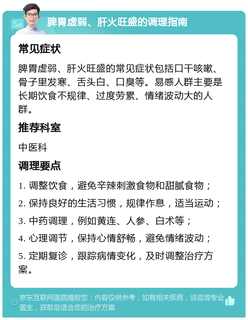 脾胃虚弱、肝火旺盛的调理指南 常见症状 脾胃虚弱、肝火旺盛的常见症状包括口干咳嗽、骨子里发寒、舌头白、口臭等。易感人群主要是长期饮食不规律、过度劳累、情绪波动大的人群。 推荐科室 中医科 调理要点 1. 调整饮食，避免辛辣刺激食物和甜腻食物； 2. 保持良好的生活习惯，规律作息，适当运动； 3. 中药调理，例如黄连、人参、白术等； 4. 心理调节，保持心情舒畅，避免情绪波动； 5. 定期复诊，跟踪病情变化，及时调整治疗方案。