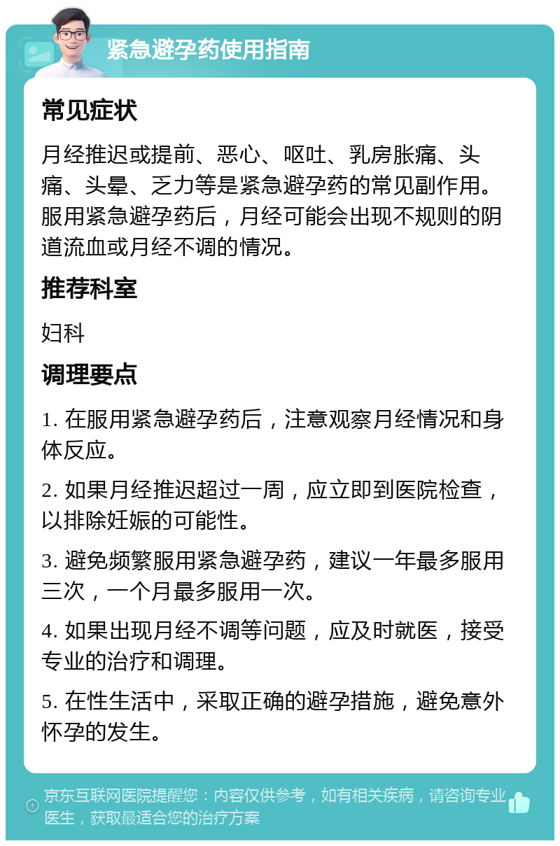 紧急避孕药使用指南 常见症状 月经推迟或提前、恶心、呕吐、乳房胀痛、头痛、头晕、乏力等是紧急避孕药的常见副作用。服用紧急避孕药后，月经可能会出现不规则的阴道流血或月经不调的情况。 推荐科室 妇科 调理要点 1. 在服用紧急避孕药后，注意观察月经情况和身体反应。 2. 如果月经推迟超过一周，应立即到医院检查，以排除妊娠的可能性。 3. 避免频繁服用紧急避孕药，建议一年最多服用三次，一个月最多服用一次。 4. 如果出现月经不调等问题，应及时就医，接受专业的治疗和调理。 5. 在性生活中，采取正确的避孕措施，避免意外怀孕的发生。