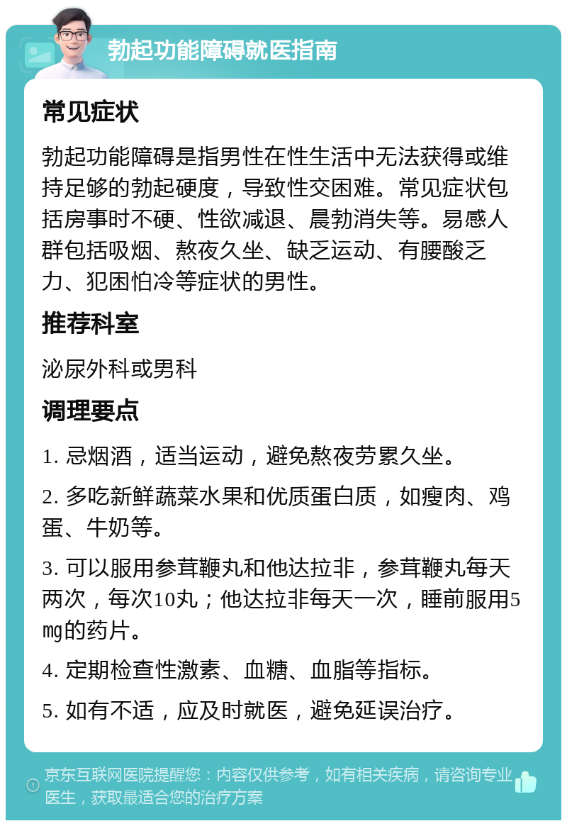 勃起功能障碍就医指南 常见症状 勃起功能障碍是指男性在性生活中无法获得或维持足够的勃起硬度，导致性交困难。常见症状包括房事时不硬、性欲减退、晨勃消失等。易感人群包括吸烟、熬夜久坐、缺乏运动、有腰酸乏力、犯困怕冷等症状的男性。 推荐科室 泌尿外科或男科 调理要点 1. 忌烟酒，适当运动，避免熬夜劳累久坐。 2. 多吃新鲜蔬菜水果和优质蛋白质，如瘦肉、鸡蛋、牛奶等。 3. 可以服用参茸鞭丸和他达拉非，参茸鞭丸每天两次，每次10丸；他达拉非每天一次，睡前服用5㎎的药片。 4. 定期检查性激素、血糖、血脂等指标。 5. 如有不适，应及时就医，避免延误治疗。