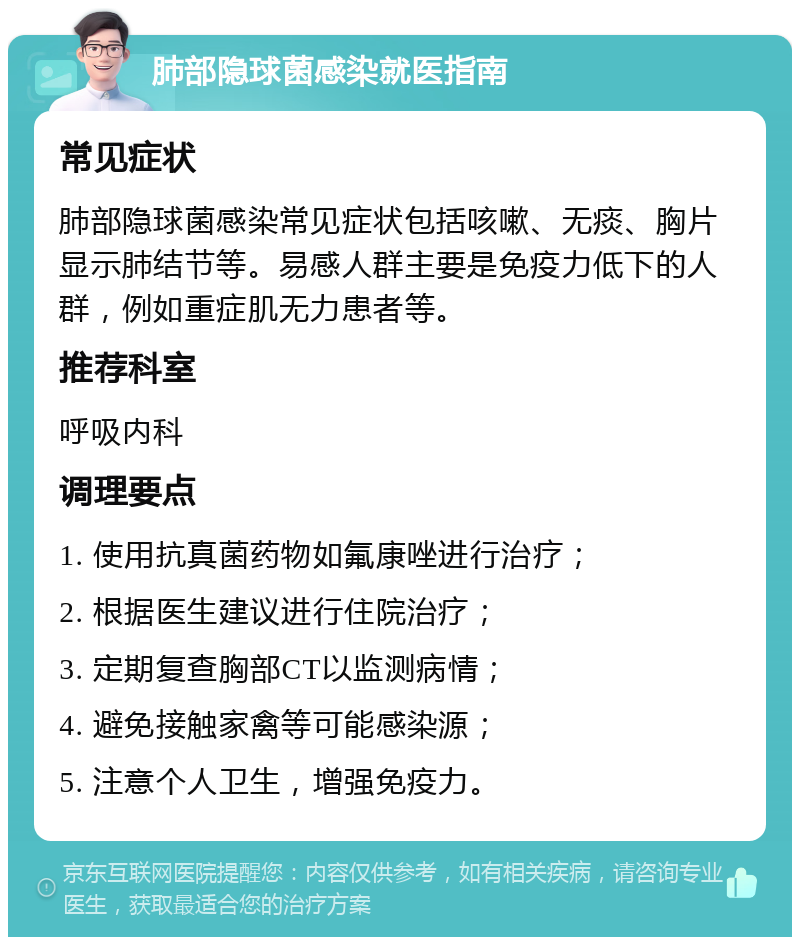 肺部隐球菌感染就医指南 常见症状 肺部隐球菌感染常见症状包括咳嗽、无痰、胸片显示肺结节等。易感人群主要是免疫力低下的人群，例如重症肌无力患者等。 推荐科室 呼吸内科 调理要点 1. 使用抗真菌药物如氟康唑进行治疗； 2. 根据医生建议进行住院治疗； 3. 定期复查胸部CT以监测病情； 4. 避免接触家禽等可能感染源； 5. 注意个人卫生，增强免疫力。