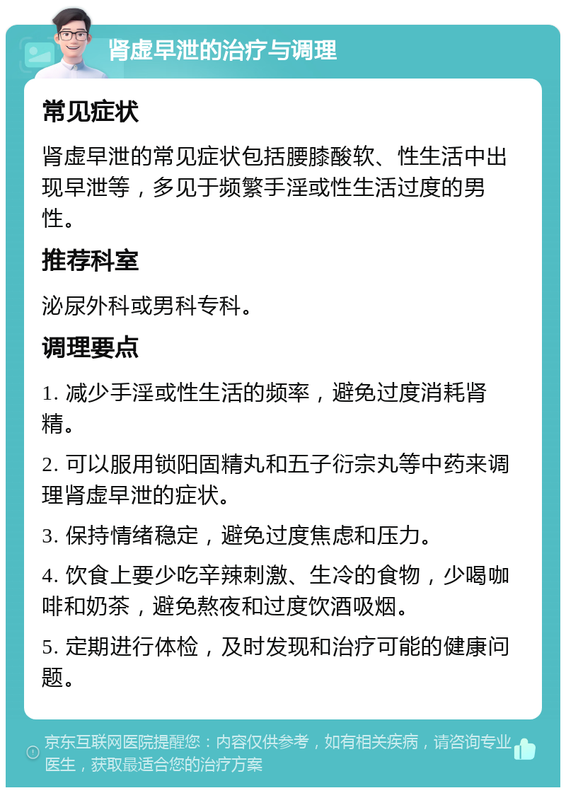 肾虚早泄的治疗与调理 常见症状 肾虚早泄的常见症状包括腰膝酸软、性生活中出现早泄等，多见于频繁手淫或性生活过度的男性。 推荐科室 泌尿外科或男科专科。 调理要点 1. 减少手淫或性生活的频率，避免过度消耗肾精。 2. 可以服用锁阳固精丸和五子衍宗丸等中药来调理肾虚早泄的症状。 3. 保持情绪稳定，避免过度焦虑和压力。 4. 饮食上要少吃辛辣刺激、生冷的食物，少喝咖啡和奶茶，避免熬夜和过度饮酒吸烟。 5. 定期进行体检，及时发现和治疗可能的健康问题。