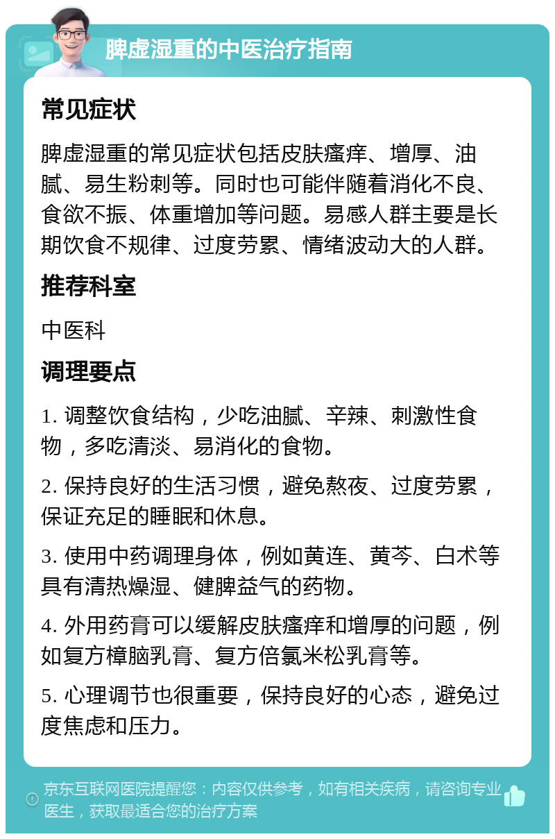 脾虚湿重的中医治疗指南 常见症状 脾虚湿重的常见症状包括皮肤瘙痒、增厚、油腻、易生粉刺等。同时也可能伴随着消化不良、食欲不振、体重增加等问题。易感人群主要是长期饮食不规律、过度劳累、情绪波动大的人群。 推荐科室 中医科 调理要点 1. 调整饮食结构，少吃油腻、辛辣、刺激性食物，多吃清淡、易消化的食物。 2. 保持良好的生活习惯，避免熬夜、过度劳累，保证充足的睡眠和休息。 3. 使用中药调理身体，例如黄连、黄芩、白术等具有清热燥湿、健脾益气的药物。 4. 外用药膏可以缓解皮肤瘙痒和增厚的问题，例如复方樟脑乳膏、复方倍氯米松乳膏等。 5. 心理调节也很重要，保持良好的心态，避免过度焦虑和压力。