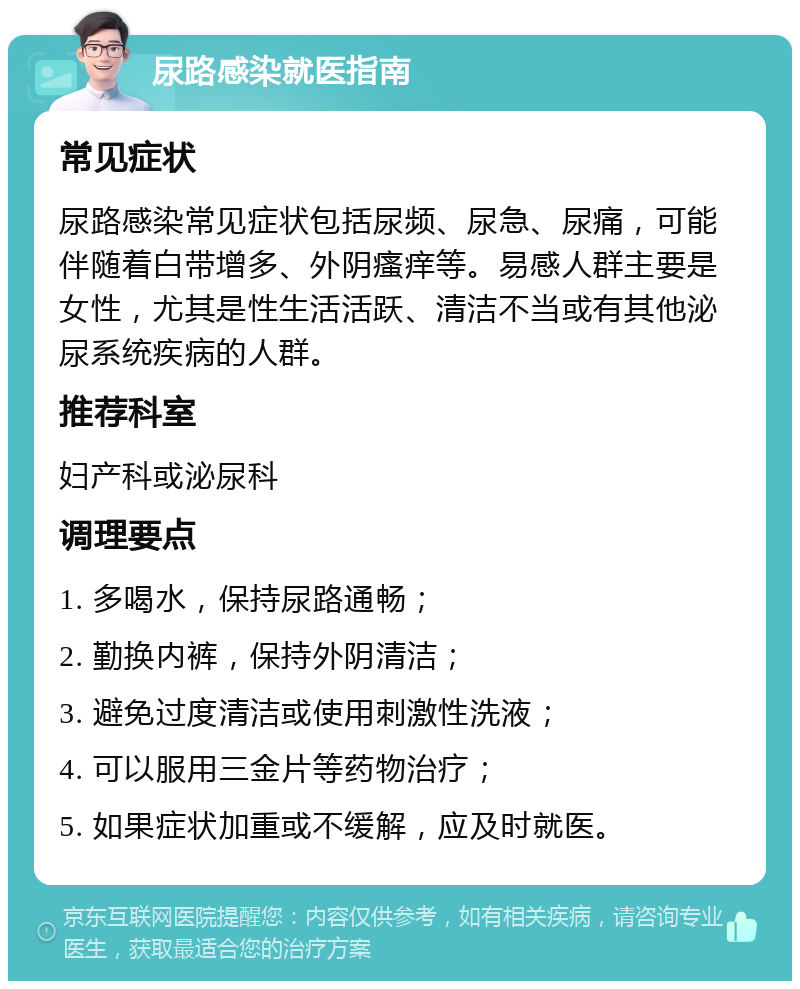 尿路感染就医指南 常见症状 尿路感染常见症状包括尿频、尿急、尿痛，可能伴随着白带增多、外阴瘙痒等。易感人群主要是女性，尤其是性生活活跃、清洁不当或有其他泌尿系统疾病的人群。 推荐科室 妇产科或泌尿科 调理要点 1. 多喝水，保持尿路通畅； 2. 勤换内裤，保持外阴清洁； 3. 避免过度清洁或使用刺激性洗液； 4. 可以服用三金片等药物治疗； 5. 如果症状加重或不缓解，应及时就医。