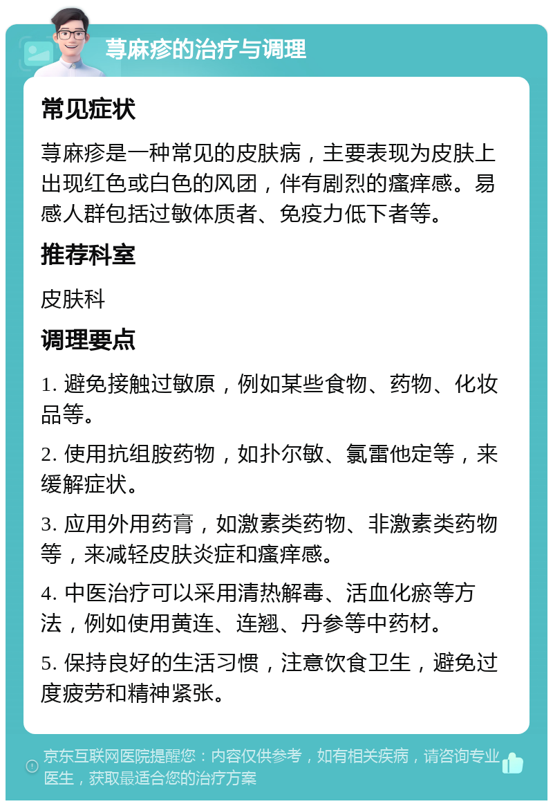 荨麻疹的治疗与调理 常见症状 荨麻疹是一种常见的皮肤病，主要表现为皮肤上出现红色或白色的风团，伴有剧烈的瘙痒感。易感人群包括过敏体质者、免疫力低下者等。 推荐科室 皮肤科 调理要点 1. 避免接触过敏原，例如某些食物、药物、化妆品等。 2. 使用抗组胺药物，如扑尔敏、氯雷他定等，来缓解症状。 3. 应用外用药膏，如激素类药物、非激素类药物等，来减轻皮肤炎症和瘙痒感。 4. 中医治疗可以采用清热解毒、活血化瘀等方法，例如使用黄连、连翘、丹参等中药材。 5. 保持良好的生活习惯，注意饮食卫生，避免过度疲劳和精神紧张。