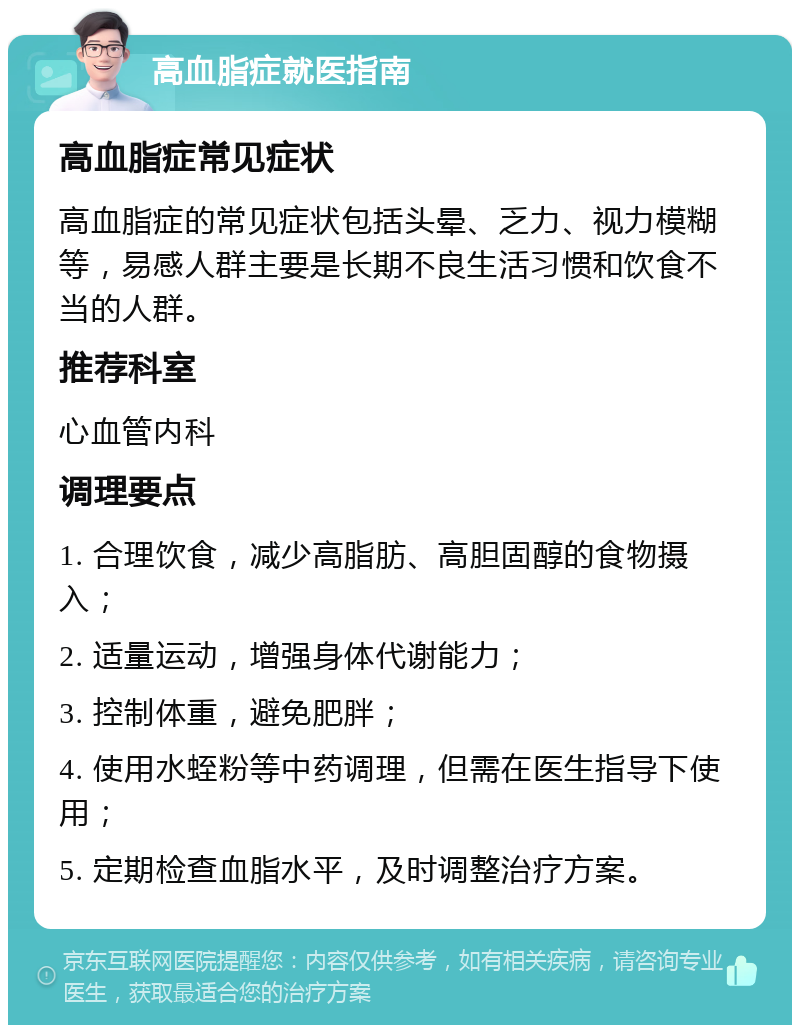 高血脂症就医指南 高血脂症常见症状 高血脂症的常见症状包括头晕、乏力、视力模糊等，易感人群主要是长期不良生活习惯和饮食不当的人群。 推荐科室 心血管内科 调理要点 1. 合理饮食，减少高脂肪、高胆固醇的食物摄入； 2. 适量运动，增强身体代谢能力； 3. 控制体重，避免肥胖； 4. 使用水蛭粉等中药调理，但需在医生指导下使用； 5. 定期检查血脂水平，及时调整治疗方案。