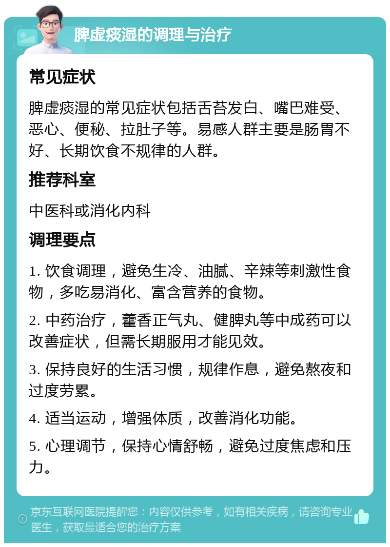 脾虚痰湿的调理与治疗 常见症状 脾虚痰湿的常见症状包括舌苔发白、嘴巴难受、恶心、便秘、拉肚子等。易感人群主要是肠胃不好、长期饮食不规律的人群。 推荐科室 中医科或消化内科 调理要点 1. 饮食调理，避免生冷、油腻、辛辣等刺激性食物，多吃易消化、富含营养的食物。 2. 中药治疗，藿香正气丸、健脾丸等中成药可以改善症状，但需长期服用才能见效。 3. 保持良好的生活习惯，规律作息，避免熬夜和过度劳累。 4. 适当运动，增强体质，改善消化功能。 5. 心理调节，保持心情舒畅，避免过度焦虑和压力。