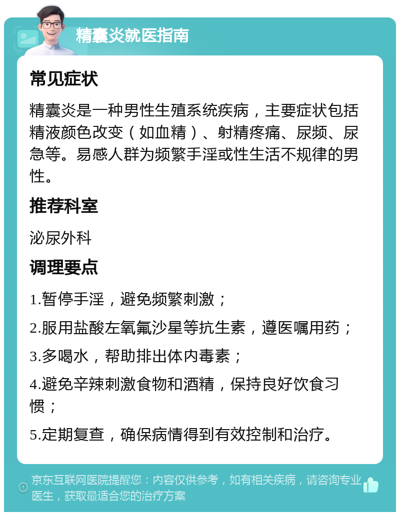 精囊炎就医指南 常见症状 精囊炎是一种男性生殖系统疾病，主要症状包括精液颜色改变（如血精）、射精疼痛、尿频、尿急等。易感人群为频繁手淫或性生活不规律的男性。 推荐科室 泌尿外科 调理要点 1.暂停手淫，避免频繁刺激； 2.服用盐酸左氧氟沙星等抗生素，遵医嘱用药； 3.多喝水，帮助排出体内毒素； 4.避免辛辣刺激食物和酒精，保持良好饮食习惯； 5.定期复查，确保病情得到有效控制和治疗。