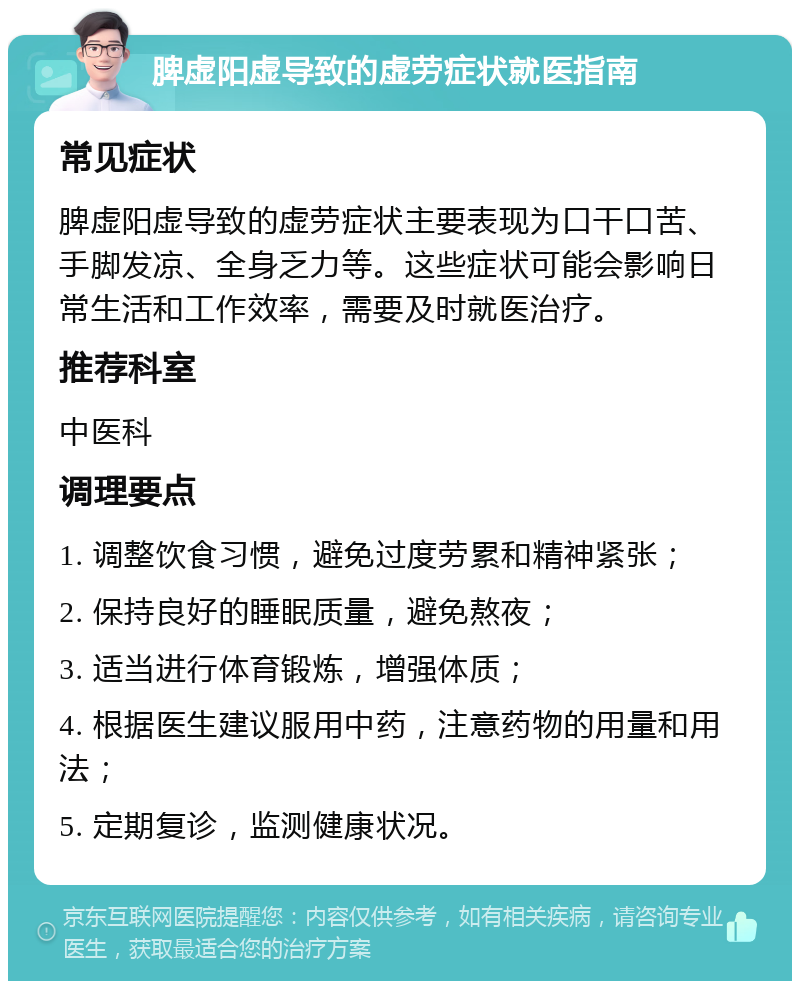 脾虚阳虚导致的虚劳症状就医指南 常见症状 脾虚阳虚导致的虚劳症状主要表现为口干口苦、手脚发凉、全身乏力等。这些症状可能会影响日常生活和工作效率，需要及时就医治疗。 推荐科室 中医科 调理要点 1. 调整饮食习惯，避免过度劳累和精神紧张； 2. 保持良好的睡眠质量，避免熬夜； 3. 适当进行体育锻炼，增强体质； 4. 根据医生建议服用中药，注意药物的用量和用法； 5. 定期复诊，监测健康状况。