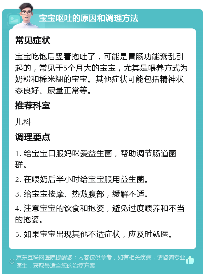 宝宝呕吐的原因和调理方法 常见症状 宝宝吃饱后竖着抱吐了，可能是胃肠功能紊乱引起的，常见于5个月大的宝宝，尤其是喂养方式为奶粉和稀米糊的宝宝。其他症状可能包括精神状态良好、尿量正常等。 推荐科室 儿科 调理要点 1. 给宝宝口服妈咪爱益生菌，帮助调节肠道菌群。 2. 在喂奶后半小时给宝宝服用益生菌。 3. 给宝宝按摩、热敷腹部，缓解不适。 4. 注意宝宝的饮食和抱姿，避免过度喂养和不当的抱姿。 5. 如果宝宝出现其他不适症状，应及时就医。