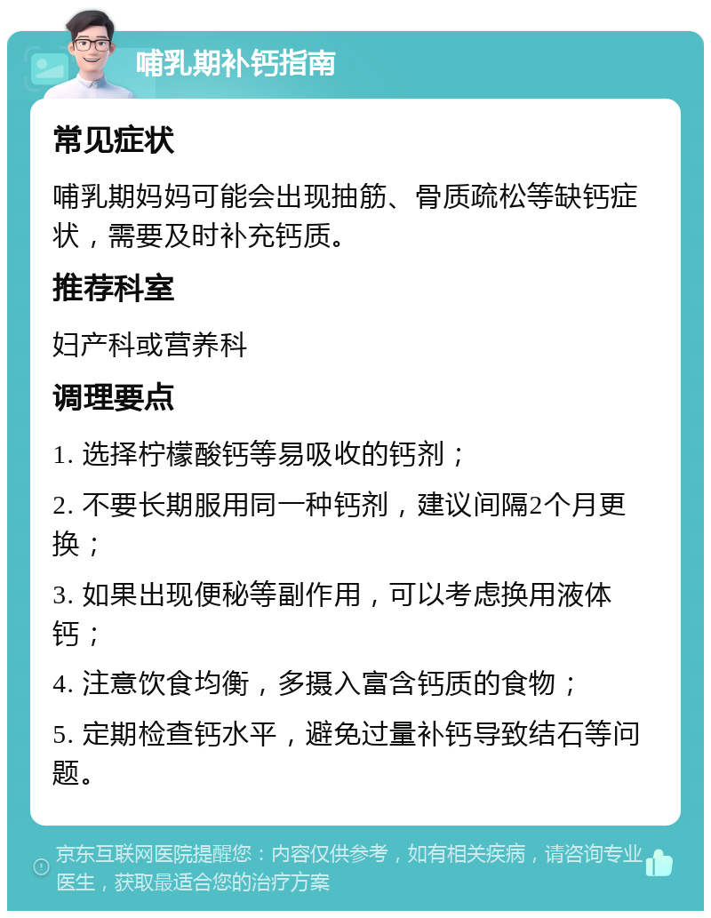 哺乳期补钙指南 常见症状 哺乳期妈妈可能会出现抽筋、骨质疏松等缺钙症状，需要及时补充钙质。 推荐科室 妇产科或营养科 调理要点 1. 选择柠檬酸钙等易吸收的钙剂； 2. 不要长期服用同一种钙剂，建议间隔2个月更换； 3. 如果出现便秘等副作用，可以考虑换用液体钙； 4. 注意饮食均衡，多摄入富含钙质的食物； 5. 定期检查钙水平，避免过量补钙导致结石等问题。