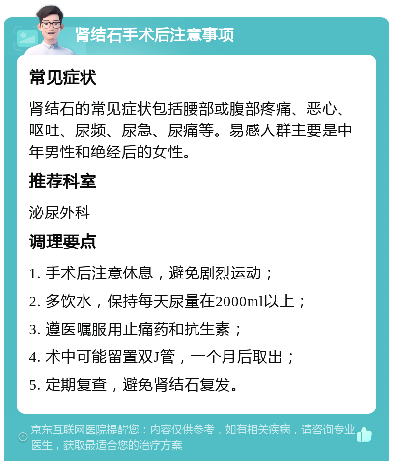 肾结石手术后注意事项 常见症状 肾结石的常见症状包括腰部或腹部疼痛、恶心、呕吐、尿频、尿急、尿痛等。易感人群主要是中年男性和绝经后的女性。 推荐科室 泌尿外科 调理要点 1. 手术后注意休息，避免剧烈运动； 2. 多饮水，保持每天尿量在2000ml以上； 3. 遵医嘱服用止痛药和抗生素； 4. 术中可能留置双J管，一个月后取出； 5. 定期复查，避免肾结石复发。