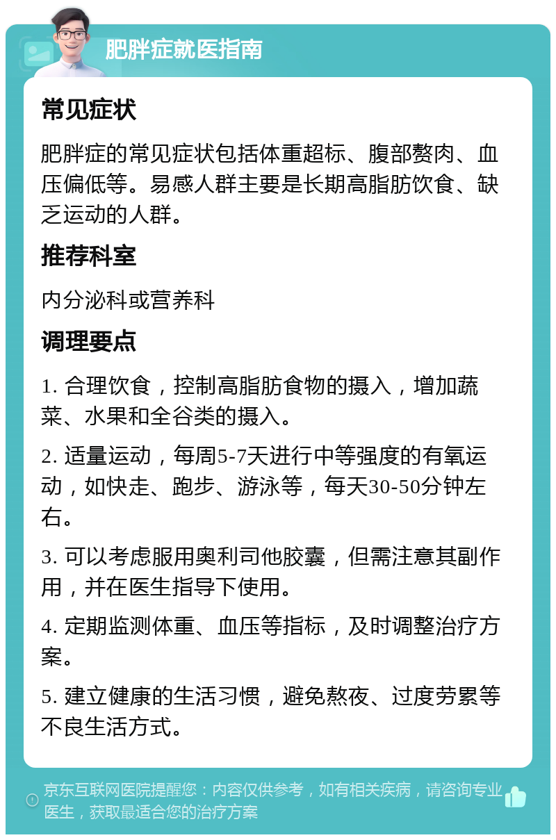 肥胖症就医指南 常见症状 肥胖症的常见症状包括体重超标、腹部赘肉、血压偏低等。易感人群主要是长期高脂肪饮食、缺乏运动的人群。 推荐科室 内分泌科或营养科 调理要点 1. 合理饮食，控制高脂肪食物的摄入，增加蔬菜、水果和全谷类的摄入。 2. 适量运动，每周5-7天进行中等强度的有氧运动，如快走、跑步、游泳等，每天30-50分钟左右。 3. 可以考虑服用奥利司他胶囊，但需注意其副作用，并在医生指导下使用。 4. 定期监测体重、血压等指标，及时调整治疗方案。 5. 建立健康的生活习惯，避免熬夜、过度劳累等不良生活方式。