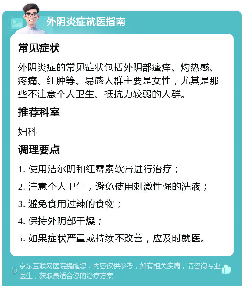 外阴炎症就医指南 常见症状 外阴炎症的常见症状包括外阴部瘙痒、灼热感、疼痛、红肿等。易感人群主要是女性，尤其是那些不注意个人卫生、抵抗力较弱的人群。 推荐科室 妇科 调理要点 1. 使用洁尔阴和红霉素软膏进行治疗； 2. 注意个人卫生，避免使用刺激性强的洗液； 3. 避免食用过辣的食物； 4. 保持外阴部干燥； 5. 如果症状严重或持续不改善，应及时就医。