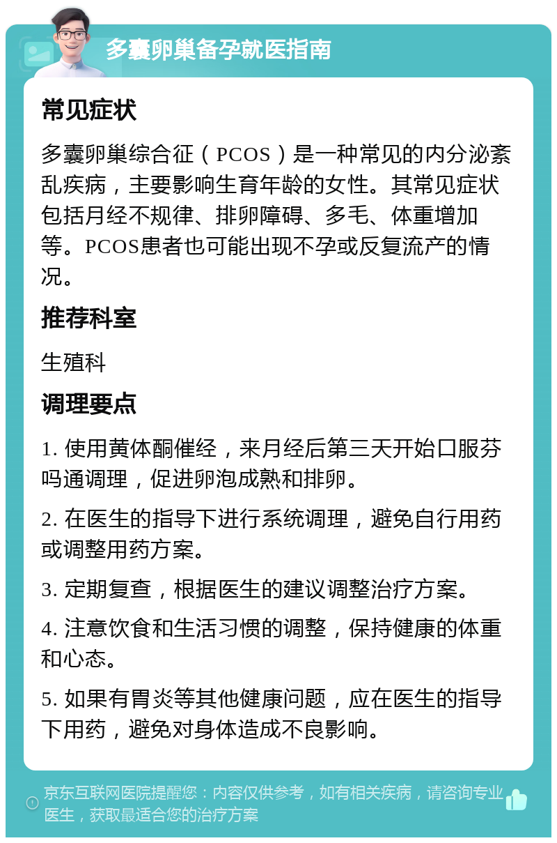 多囊卵巢备孕就医指南 常见症状 多囊卵巢综合征（PCOS）是一种常见的内分泌紊乱疾病，主要影响生育年龄的女性。其常见症状包括月经不规律、排卵障碍、多毛、体重增加等。PCOS患者也可能出现不孕或反复流产的情况。 推荐科室 生殖科 调理要点 1. 使用黄体酮催经，来月经后第三天开始口服芬吗通调理，促进卵泡成熟和排卵。 2. 在医生的指导下进行系统调理，避免自行用药或调整用药方案。 3. 定期复查，根据医生的建议调整治疗方案。 4. 注意饮食和生活习惯的调整，保持健康的体重和心态。 5. 如果有胃炎等其他健康问题，应在医生的指导下用药，避免对身体造成不良影响。