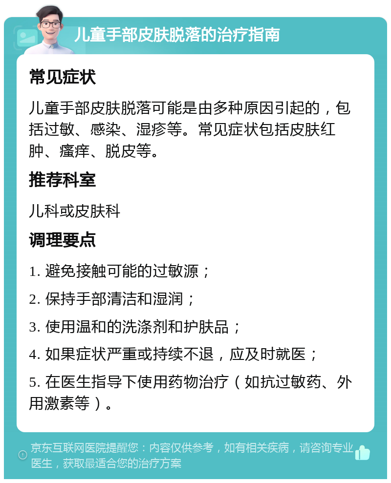 儿童手部皮肤脱落的治疗指南 常见症状 儿童手部皮肤脱落可能是由多种原因引起的，包括过敏、感染、湿疹等。常见症状包括皮肤红肿、瘙痒、脱皮等。 推荐科室 儿科或皮肤科 调理要点 1. 避免接触可能的过敏源； 2. 保持手部清洁和湿润； 3. 使用温和的洗涤剂和护肤品； 4. 如果症状严重或持续不退，应及时就医； 5. 在医生指导下使用药物治疗（如抗过敏药、外用激素等）。