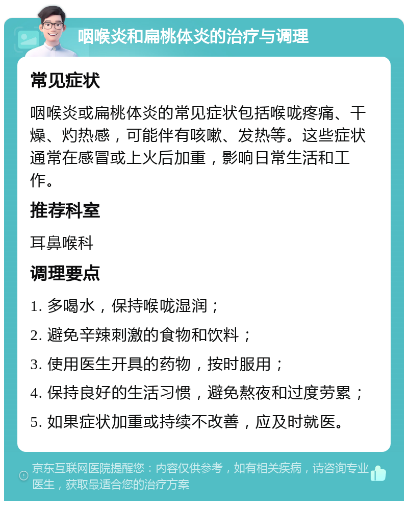 咽喉炎和扁桃体炎的治疗与调理 常见症状 咽喉炎或扁桃体炎的常见症状包括喉咙疼痛、干燥、灼热感，可能伴有咳嗽、发热等。这些症状通常在感冒或上火后加重，影响日常生活和工作。 推荐科室 耳鼻喉科 调理要点 1. 多喝水，保持喉咙湿润； 2. 避免辛辣刺激的食物和饮料； 3. 使用医生开具的药物，按时服用； 4. 保持良好的生活习惯，避免熬夜和过度劳累； 5. 如果症状加重或持续不改善，应及时就医。