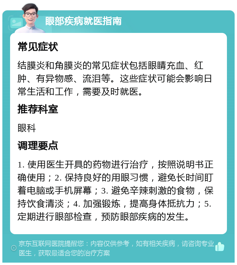 眼部疾病就医指南 常见症状 结膜炎和角膜炎的常见症状包括眼睛充血、红肿、有异物感、流泪等。这些症状可能会影响日常生活和工作，需要及时就医。 推荐科室 眼科 调理要点 1. 使用医生开具的药物进行治疗，按照说明书正确使用；2. 保持良好的用眼习惯，避免长时间盯着电脑或手机屏幕；3. 避免辛辣刺激的食物，保持饮食清淡；4. 加强锻炼，提高身体抵抗力；5. 定期进行眼部检查，预防眼部疾病的发生。