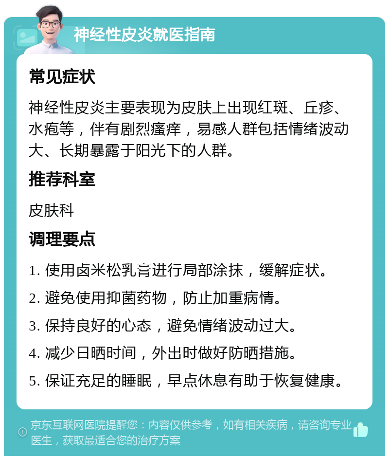 神经性皮炎就医指南 常见症状 神经性皮炎主要表现为皮肤上出现红斑、丘疹、水疱等，伴有剧烈瘙痒，易感人群包括情绪波动大、长期暴露于阳光下的人群。 推荐科室 皮肤科 调理要点 1. 使用卤米松乳膏进行局部涂抹，缓解症状。 2. 避免使用抑菌药物，防止加重病情。 3. 保持良好的心态，避免情绪波动过大。 4. 减少日晒时间，外出时做好防晒措施。 5. 保证充足的睡眠，早点休息有助于恢复健康。