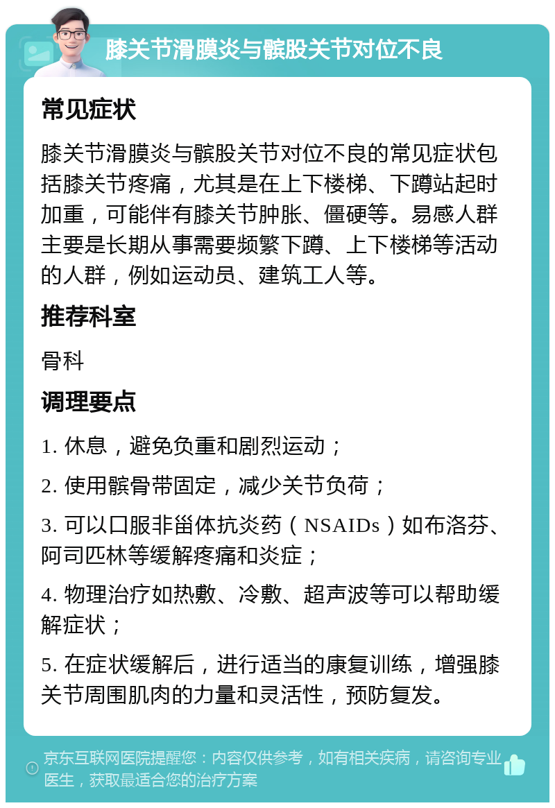 膝关节滑膜炎与髌股关节对位不良 常见症状 膝关节滑膜炎与髌股关节对位不良的常见症状包括膝关节疼痛，尤其是在上下楼梯、下蹲站起时加重，可能伴有膝关节肿胀、僵硬等。易感人群主要是长期从事需要频繁下蹲、上下楼梯等活动的人群，例如运动员、建筑工人等。 推荐科室 骨科 调理要点 1. 休息，避免负重和剧烈运动； 2. 使用髌骨带固定，减少关节负荷； 3. 可以口服非甾体抗炎药（NSAIDs）如布洛芬、阿司匹林等缓解疼痛和炎症； 4. 物理治疗如热敷、冷敷、超声波等可以帮助缓解症状； 5. 在症状缓解后，进行适当的康复训练，增强膝关节周围肌肉的力量和灵活性，预防复发。