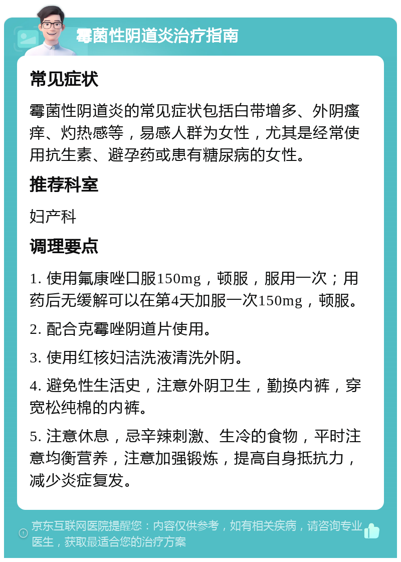 霉菌性阴道炎治疗指南 常见症状 霉菌性阴道炎的常见症状包括白带增多、外阴瘙痒、灼热感等，易感人群为女性，尤其是经常使用抗生素、避孕药或患有糖尿病的女性。 推荐科室 妇产科 调理要点 1. 使用氟康唑口服150mg，顿服，服用一次；用药后无缓解可以在第4天加服一次150mg，顿服。 2. 配合克霉唑阴道片使用。 3. 使用红核妇洁洗液清洗外阴。 4. 避免性生活史，注意外阴卫生，勤换内裤，穿宽松纯棉的内裤。 5. 注意休息，忌辛辣刺激、生冷的食物，平时注意均衡营养，注意加强锻炼，提高自身抵抗力，减少炎症复发。