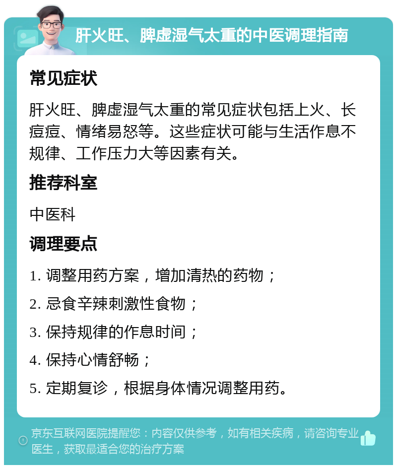 肝火旺、脾虚湿气太重的中医调理指南 常见症状 肝火旺、脾虚湿气太重的常见症状包括上火、长痘痘、情绪易怒等。这些症状可能与生活作息不规律、工作压力大等因素有关。 推荐科室 中医科 调理要点 1. 调整用药方案，增加清热的药物； 2. 忌食辛辣刺激性食物； 3. 保持规律的作息时间； 4. 保持心情舒畅； 5. 定期复诊，根据身体情况调整用药。