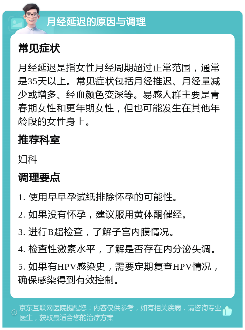 月经延迟的原因与调理 常见症状 月经延迟是指女性月经周期超过正常范围，通常是35天以上。常见症状包括月经推迟、月经量减少或增多、经血颜色变深等。易感人群主要是青春期女性和更年期女性，但也可能发生在其他年龄段的女性身上。 推荐科室 妇科 调理要点 1. 使用早早孕试纸排除怀孕的可能性。 2. 如果没有怀孕，建议服用黄体酮催经。 3. 进行B超检查，了解子宫内膜情况。 4. 检查性激素水平，了解是否存在内分泌失调。 5. 如果有HPV感染史，需要定期复查HPV情况，确保感染得到有效控制。