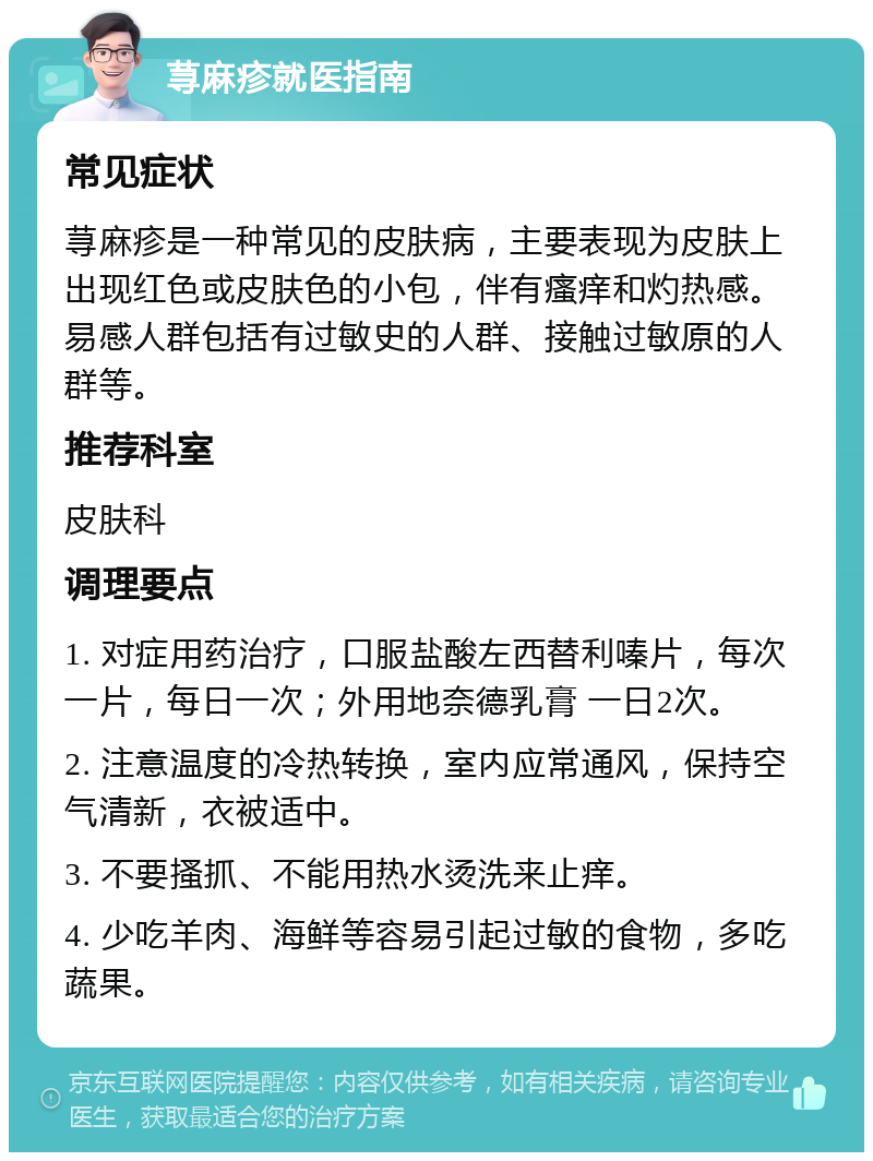 荨麻疹就医指南 常见症状 荨麻疹是一种常见的皮肤病，主要表现为皮肤上出现红色或皮肤色的小包，伴有瘙痒和灼热感。易感人群包括有过敏史的人群、接触过敏原的人群等。 推荐科室 皮肤科 调理要点 1. 对症用药治疗，口服盐酸左西替利嗪片，每次一片，每日一次；外用地奈德乳膏 一日2次。 2. 注意温度的冷热转换，室内应常通风，保持空气清新，衣被适中。 3. 不要搔抓、不能用热水烫洗来止痒。 4. 少吃羊肉、海鲜等容易引起过敏的食物，多吃蔬果。