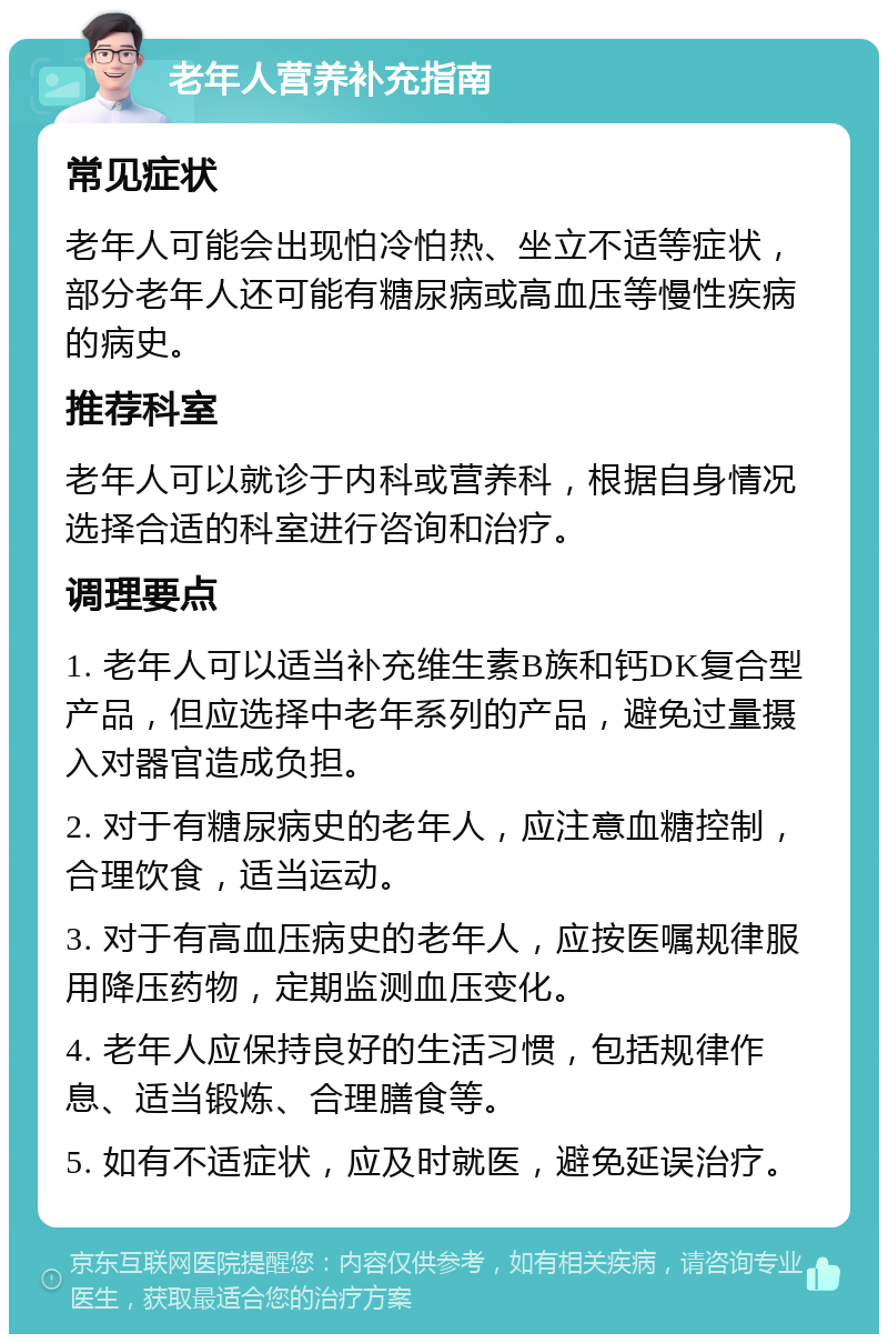 老年人营养补充指南 常见症状 老年人可能会出现怕冷怕热、坐立不适等症状，部分老年人还可能有糖尿病或高血压等慢性疾病的病史。 推荐科室 老年人可以就诊于内科或营养科，根据自身情况选择合适的科室进行咨询和治疗。 调理要点 1. 老年人可以适当补充维生素B族和钙DK复合型产品，但应选择中老年系列的产品，避免过量摄入对器官造成负担。 2. 对于有糖尿病史的老年人，应注意血糖控制，合理饮食，适当运动。 3. 对于有高血压病史的老年人，应按医嘱规律服用降压药物，定期监测血压变化。 4. 老年人应保持良好的生活习惯，包括规律作息、适当锻炼、合理膳食等。 5. 如有不适症状，应及时就医，避免延误治疗。