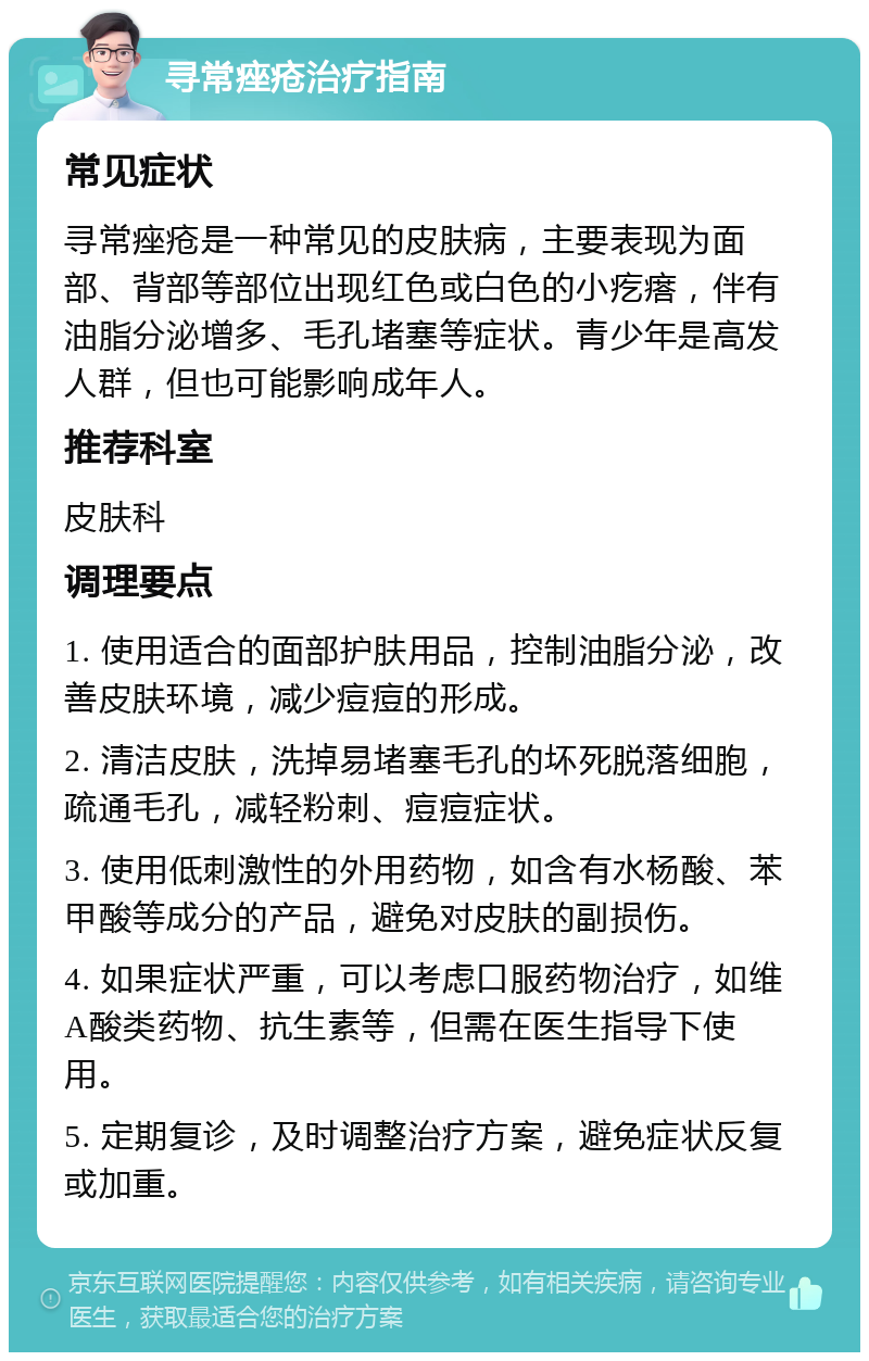 寻常痤疮治疗指南 常见症状 寻常痤疮是一种常见的皮肤病，主要表现为面部、背部等部位出现红色或白色的小疙瘩，伴有油脂分泌增多、毛孔堵塞等症状。青少年是高发人群，但也可能影响成年人。 推荐科室 皮肤科 调理要点 1. 使用适合的面部护肤用品，控制油脂分泌，改善皮肤环境，减少痘痘的形成。 2. 清洁皮肤，洗掉易堵塞毛孔的坏死脱落细胞，疏通毛孔，减轻粉刺、痘痘症状。 3. 使用低刺激性的外用药物，如含有水杨酸、苯甲酸等成分的产品，避免对皮肤的副损伤。 4. 如果症状严重，可以考虑口服药物治疗，如维A酸类药物、抗生素等，但需在医生指导下使用。 5. 定期复诊，及时调整治疗方案，避免症状反复或加重。