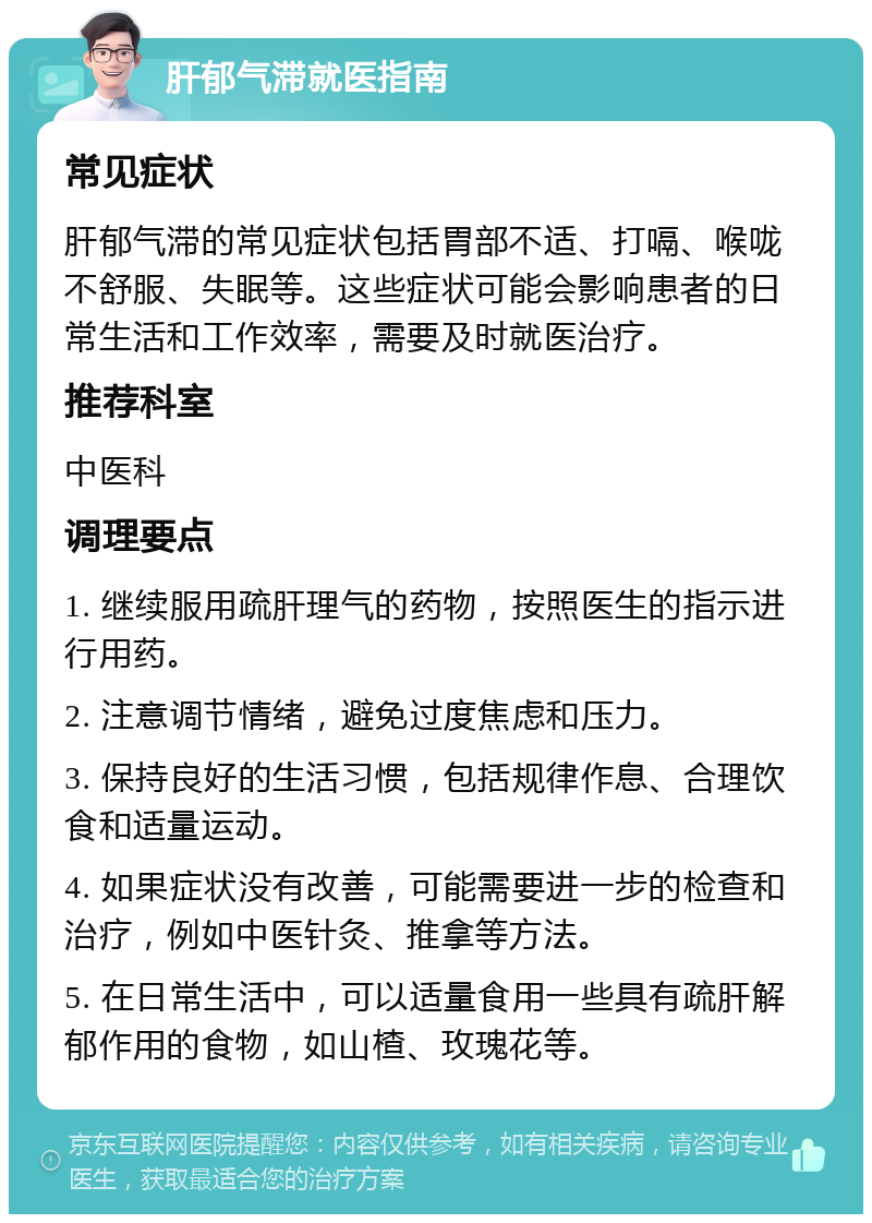 肝郁气滞就医指南 常见症状 肝郁气滞的常见症状包括胃部不适、打嗝、喉咙不舒服、失眠等。这些症状可能会影响患者的日常生活和工作效率，需要及时就医治疗。 推荐科室 中医科 调理要点 1. 继续服用疏肝理气的药物，按照医生的指示进行用药。 2. 注意调节情绪，避免过度焦虑和压力。 3. 保持良好的生活习惯，包括规律作息、合理饮食和适量运动。 4. 如果症状没有改善，可能需要进一步的检查和治疗，例如中医针灸、推拿等方法。 5. 在日常生活中，可以适量食用一些具有疏肝解郁作用的食物，如山楂、玫瑰花等。