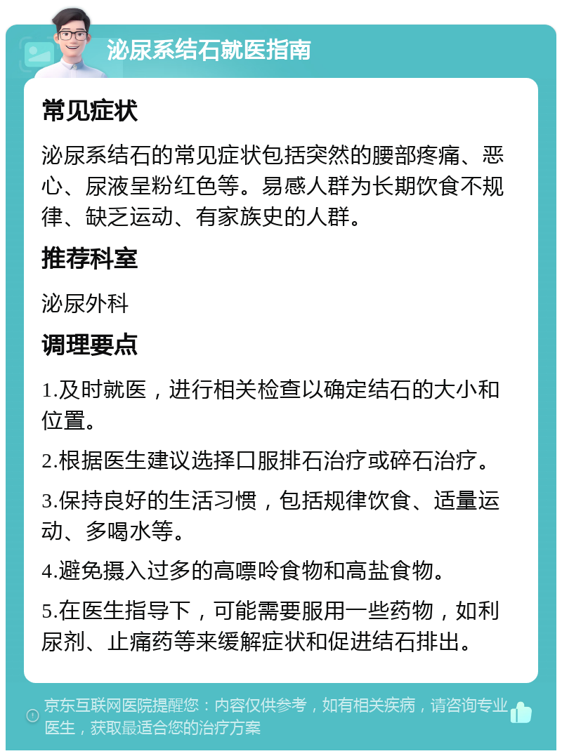 泌尿系结石就医指南 常见症状 泌尿系结石的常见症状包括突然的腰部疼痛、恶心、尿液呈粉红色等。易感人群为长期饮食不规律、缺乏运动、有家族史的人群。 推荐科室 泌尿外科 调理要点 1.及时就医，进行相关检查以确定结石的大小和位置。 2.根据医生建议选择口服排石治疗或碎石治疗。 3.保持良好的生活习惯，包括规律饮食、适量运动、多喝水等。 4.避免摄入过多的高嘌呤食物和高盐食物。 5.在医生指导下，可能需要服用一些药物，如利尿剂、止痛药等来缓解症状和促进结石排出。