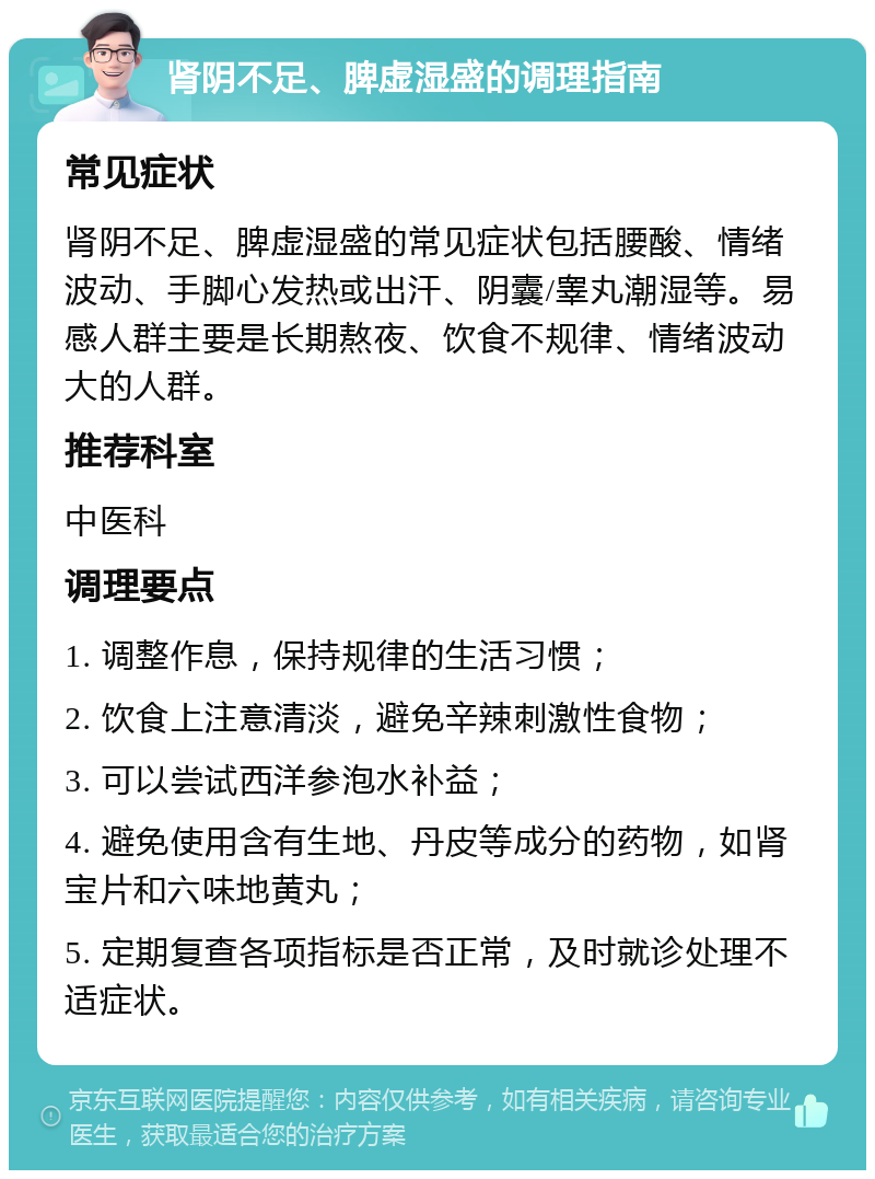 肾阴不足、脾虚湿盛的调理指南 常见症状 肾阴不足、脾虚湿盛的常见症状包括腰酸、情绪波动、手脚心发热或出汗、阴囊/睾丸潮湿等。易感人群主要是长期熬夜、饮食不规律、情绪波动大的人群。 推荐科室 中医科 调理要点 1. 调整作息，保持规律的生活习惯； 2. 饮食上注意清淡，避免辛辣刺激性食物； 3. 可以尝试西洋参泡水补益； 4. 避免使用含有生地、丹皮等成分的药物，如肾宝片和六味地黄丸； 5. 定期复查各项指标是否正常，及时就诊处理不适症状。