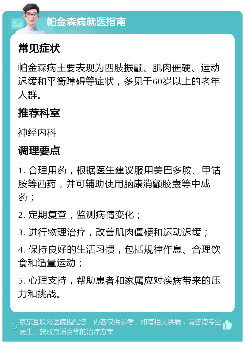 帕金森病就医指南 常见症状 帕金森病主要表现为四肢振颤、肌肉僵硬、运动迟缓和平衡障碍等症状，多见于60岁以上的老年人群。 推荐科室 神经内科 调理要点 1. 合理用药，根据医生建议服用美巴多胺、甲钴胺等西药，并可辅助使用脑康消颤胶囊等中成药； 2. 定期复查，监测病情变化； 3. 进行物理治疗，改善肌肉僵硬和运动迟缓； 4. 保持良好的生活习惯，包括规律作息、合理饮食和适量运动； 5. 心理支持，帮助患者和家属应对疾病带来的压力和挑战。