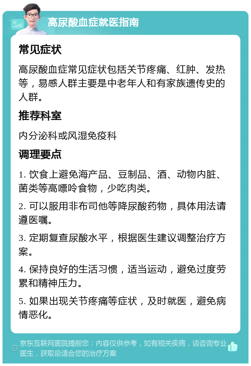 高尿酸血症就医指南 常见症状 高尿酸血症常见症状包括关节疼痛、红肿、发热等，易感人群主要是中老年人和有家族遗传史的人群。 推荐科室 内分泌科或风湿免疫科 调理要点 1. 饮食上避免海产品、豆制品、酒、动物内脏、菌类等高嘌呤食物，少吃肉类。 2. 可以服用非布司他等降尿酸药物，具体用法请遵医嘱。 3. 定期复查尿酸水平，根据医生建议调整治疗方案。 4. 保持良好的生活习惯，适当运动，避免过度劳累和精神压力。 5. 如果出现关节疼痛等症状，及时就医，避免病情恶化。