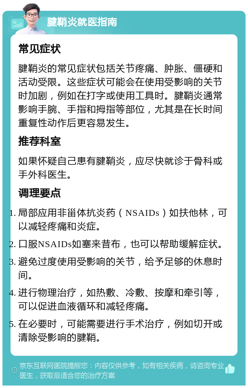 腱鞘炎就医指南 常见症状 腱鞘炎的常见症状包括关节疼痛、肿胀、僵硬和活动受限。这些症状可能会在使用受影响的关节时加剧，例如在打字或使用工具时。腱鞘炎通常影响手腕、手指和拇指等部位，尤其是在长时间重复性动作后更容易发生。 推荐科室 如果怀疑自己患有腱鞘炎，应尽快就诊于骨科或手外科医生。 调理要点 局部应用非甾体抗炎药（NSAIDs）如扶他林，可以减轻疼痛和炎症。 口服NSAIDs如塞来昔布，也可以帮助缓解症状。 避免过度使用受影响的关节，给予足够的休息时间。 进行物理治疗，如热敷、冷敷、按摩和牵引等，可以促进血液循环和减轻疼痛。 在必要时，可能需要进行手术治疗，例如切开或清除受影响的腱鞘。