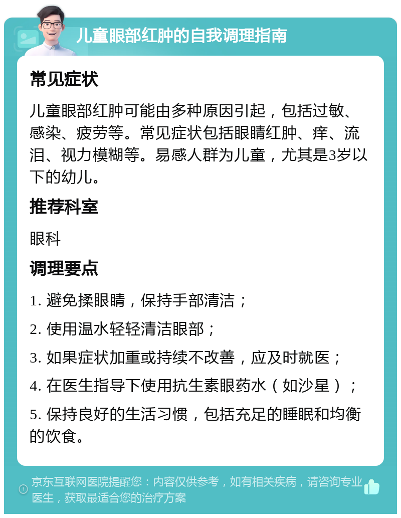 儿童眼部红肿的自我调理指南 常见症状 儿童眼部红肿可能由多种原因引起，包括过敏、感染、疲劳等。常见症状包括眼睛红肿、痒、流泪、视力模糊等。易感人群为儿童，尤其是3岁以下的幼儿。 推荐科室 眼科 调理要点 1. 避免揉眼睛，保持手部清洁； 2. 使用温水轻轻清洁眼部； 3. 如果症状加重或持续不改善，应及时就医； 4. 在医生指导下使用抗生素眼药水（如沙星）； 5. 保持良好的生活习惯，包括充足的睡眠和均衡的饮食。