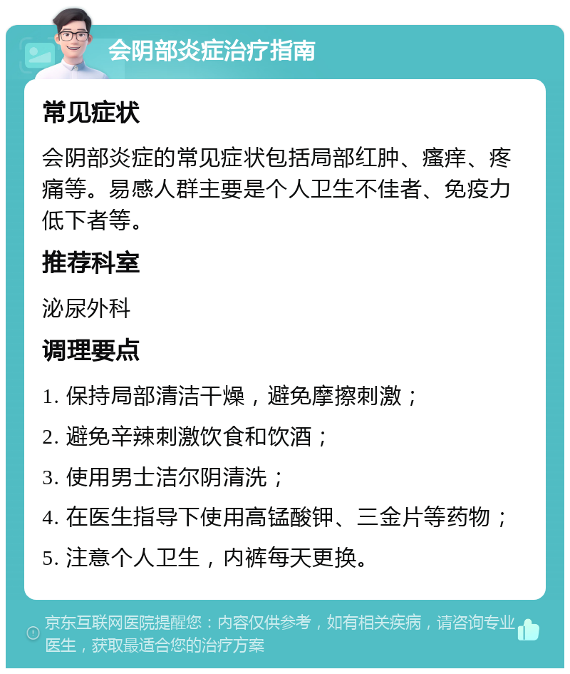 会阴部炎症治疗指南 常见症状 会阴部炎症的常见症状包括局部红肿、瘙痒、疼痛等。易感人群主要是个人卫生不佳者、免疫力低下者等。 推荐科室 泌尿外科 调理要点 1. 保持局部清洁干燥，避免摩擦刺激； 2. 避免辛辣刺激饮食和饮酒； 3. 使用男士洁尔阴清洗； 4. 在医生指导下使用高锰酸钾、三金片等药物； 5. 注意个人卫生，内裤每天更换。