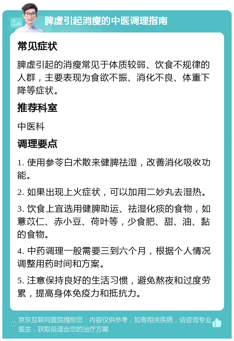 脾虚引起消瘦的中医调理指南 常见症状 脾虚引起的消瘦常见于体质较弱、饮食不规律的人群，主要表现为食欲不振、消化不良、体重下降等症状。 推荐科室 中医科 调理要点 1. 使用参苓白术散来健脾祛湿，改善消化吸收功能。 2. 如果出现上火症状，可以加用二妙丸去湿热。 3. 饮食上宜选用健脾助运、祛湿化痰的食物，如薏苡仁、赤小豆、荷叶等，少食肥、甜、油、黏的食物。 4. 中药调理一般需要三到六个月，根据个人情况调整用药时间和方案。 5. 注意保持良好的生活习惯，避免熬夜和过度劳累，提高身体免疫力和抵抗力。