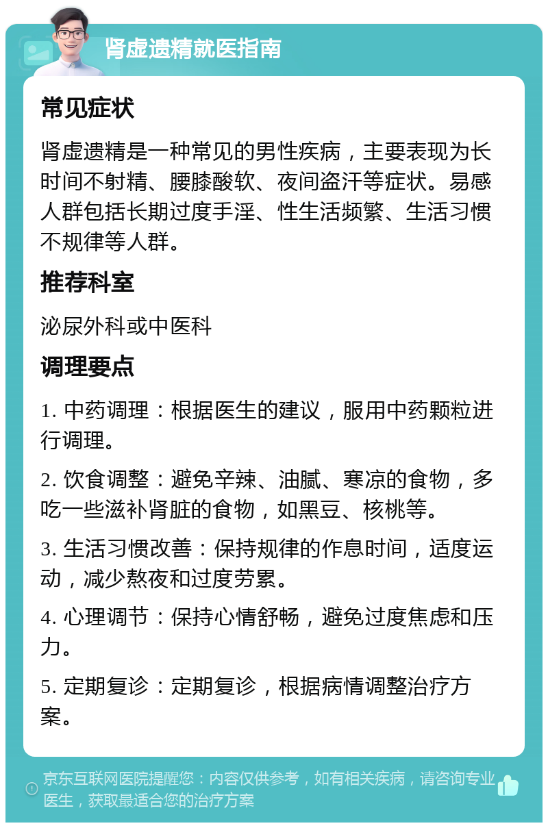 肾虚遗精就医指南 常见症状 肾虚遗精是一种常见的男性疾病，主要表现为长时间不射精、腰膝酸软、夜间盗汗等症状。易感人群包括长期过度手淫、性生活频繁、生活习惯不规律等人群。 推荐科室 泌尿外科或中医科 调理要点 1. 中药调理：根据医生的建议，服用中药颗粒进行调理。 2. 饮食调整：避免辛辣、油腻、寒凉的食物，多吃一些滋补肾脏的食物，如黑豆、核桃等。 3. 生活习惯改善：保持规律的作息时间，适度运动，减少熬夜和过度劳累。 4. 心理调节：保持心情舒畅，避免过度焦虑和压力。 5. 定期复诊：定期复诊，根据病情调整治疗方案。