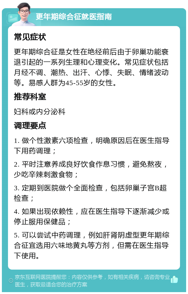 更年期综合征就医指南 常见症状 更年期综合征是女性在绝经前后由于卵巢功能衰退引起的一系列生理和心理变化。常见症状包括月经不调、潮热、出汗、心悸、失眠、情绪波动等。易感人群为45-55岁的女性。 推荐科室 妇科或内分泌科 调理要点 1. 做个性激素六项检查，明确原因后在医生指导下用药调理； 2. 平时注意养成良好饮食作息习惯，避免熬夜，少吃辛辣刺激食物； 3. 定期到医院做个全面检查，包括卵巢子宫B超检查； 4. 如果出现依赖性，应在医生指导下逐渐减少或停止服用保健品； 5. 可以尝试中药调理，例如肝肾阴虚型更年期综合征宜选用六味地黄丸等方剂，但需在医生指导下使用。